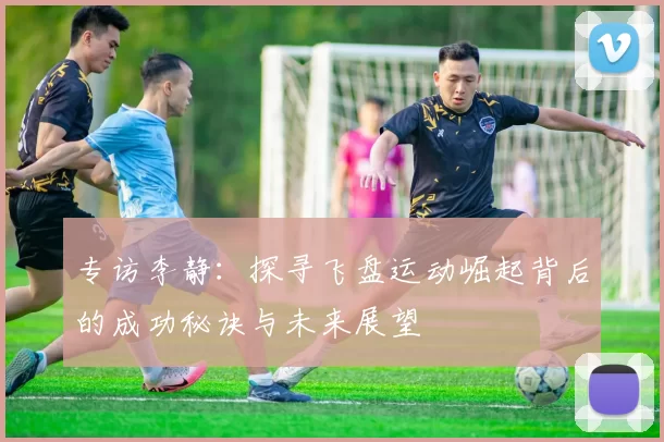 专访李静：探寻飞盘运动崛起背后的成功秘诀与未来展望