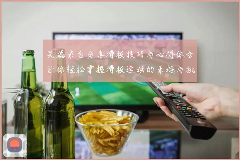 吴磊亲自分享滑板技巧与心得体会让你轻松掌握滑板运动的乐趣与挑战