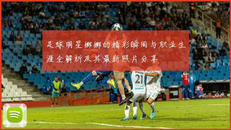 足球明星娜娜的精彩瞬间与职业生涯全解析及其最新照片分享