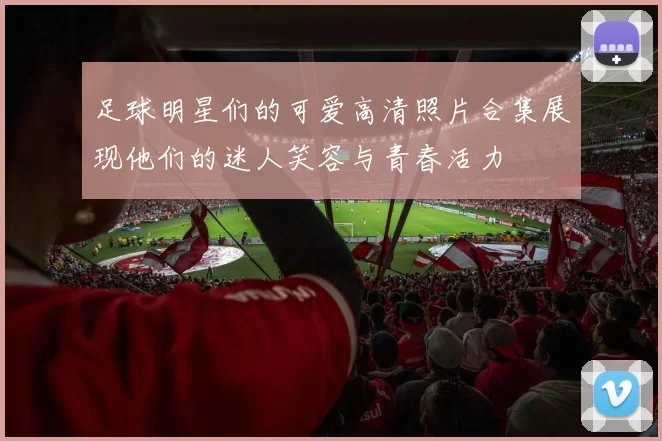 足球明星们的可爱高清照片合集展现他们的迷人笑容与青春活力