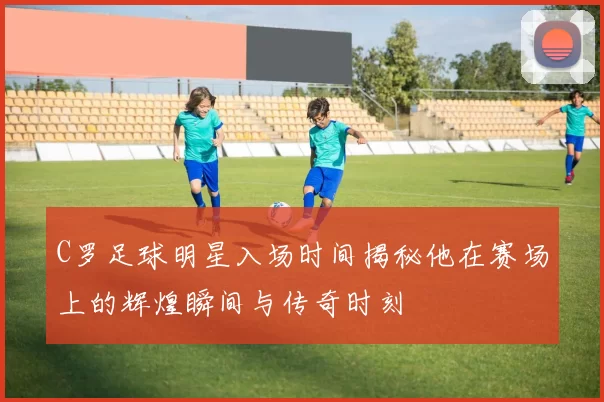 C罗足球明星入场时间揭秘他在赛场上的辉煌瞬间与传奇时刻