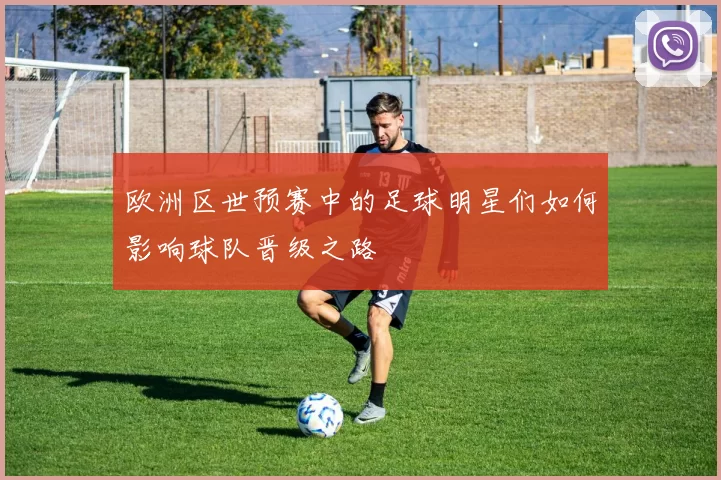 欧洲区世预赛中的足球明星们如何影响球队晋级之路