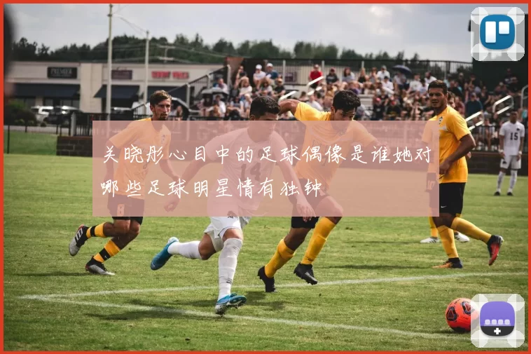 关晓彤心目中的足球偶像是谁她对哪些足球明星情有独钟