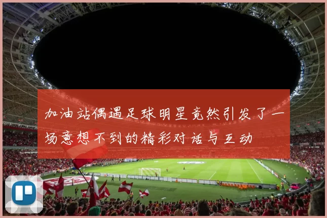 加油站偶遇足球明星竟然引发了一场意想不到的精彩对话与互动