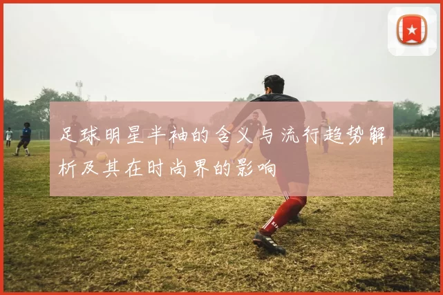 足球明星半袖的含义与流行趋势解析及其在时尚界的影响