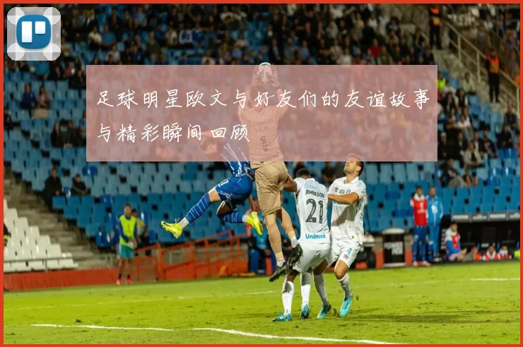 足球明星欧文与好友们的友谊故事与精彩瞬间回顾