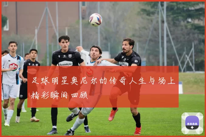 足球明星奥尼尔的传奇人生与场上精彩瞬间回顾