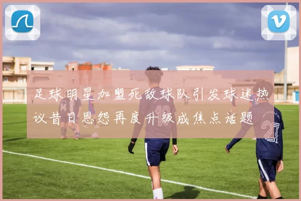 足球明星加盟死敌球队引发球迷热议昔日恩怨再度升级成焦点话题