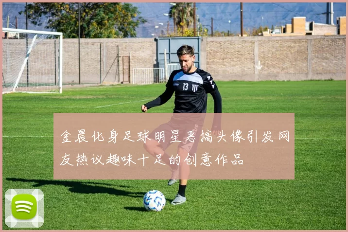 金晨化身足球明星恶搞头像引发网友热议趣味十足的创意作品