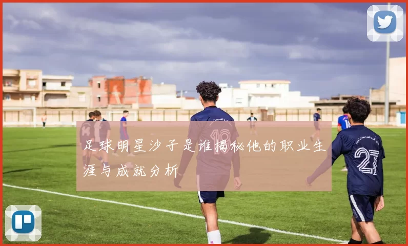 足球明星沙子是谁揭秘他的职业生涯与成就分析