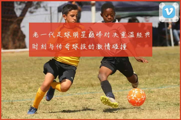 老一代足球明星巅峰对决重温经典时刻与传奇球技的激情碰撞