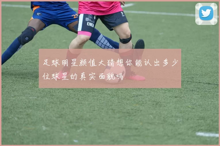 足球明星颜值大猜想你能认出多少位球星的真实面貌吗