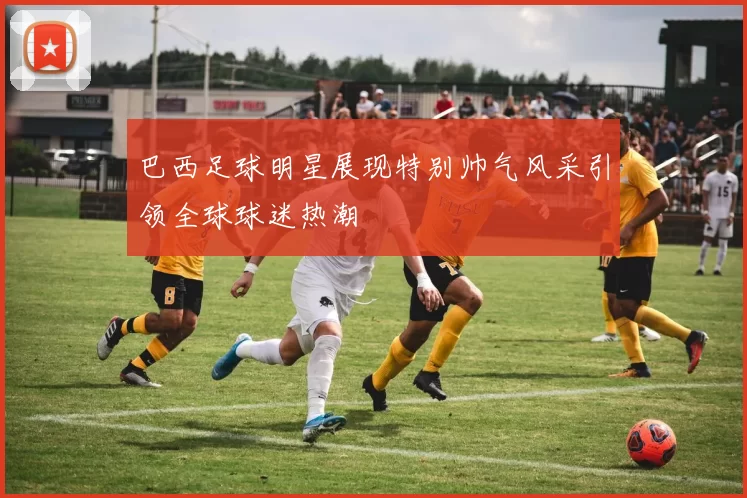 巴西足球明星展现特别帅气风采引领全球球迷热潮