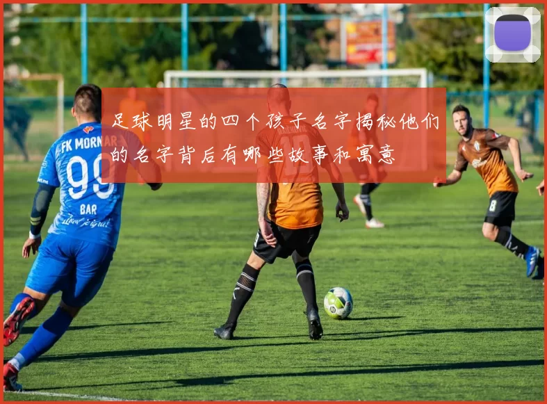 足球明星的四个孩子名字揭秘他们的名字背后有哪些故事和寓意