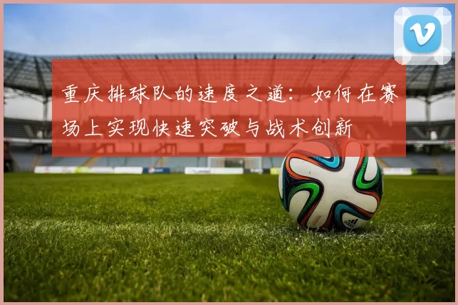 重庆排球队的速度之道：如何在赛场上实现快速突破与战术创新