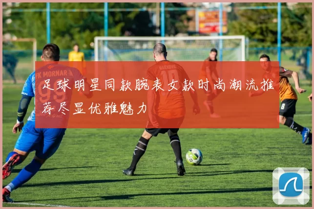 足球明星同款腕表女款时尚潮流推荐尽显优雅魅力