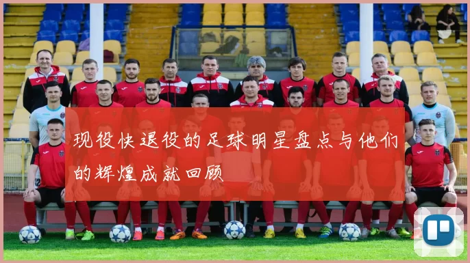 现役快退役的足球明星盘点与他们的辉煌成就回顾