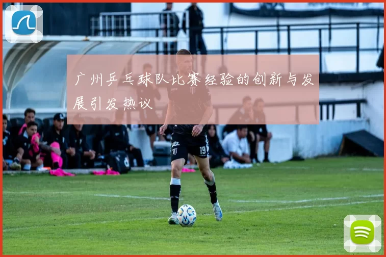 广州乒乓球队比赛经验的创新与发展引发热议