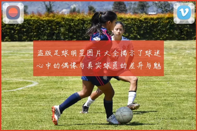 盗版足球明星图片大全揭示了球迷心中的偶像与真实球员的差异与魅力