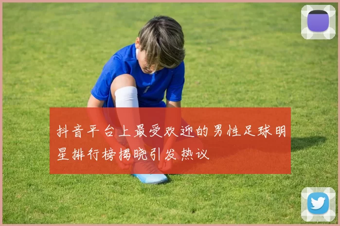 抖音平台上最受欢迎的男性足球明星排行榜揭晓引发热议