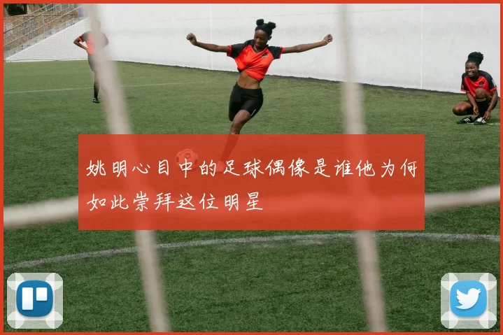 姚明心目中的足球偶像是谁他为何如此崇拜这位明星
