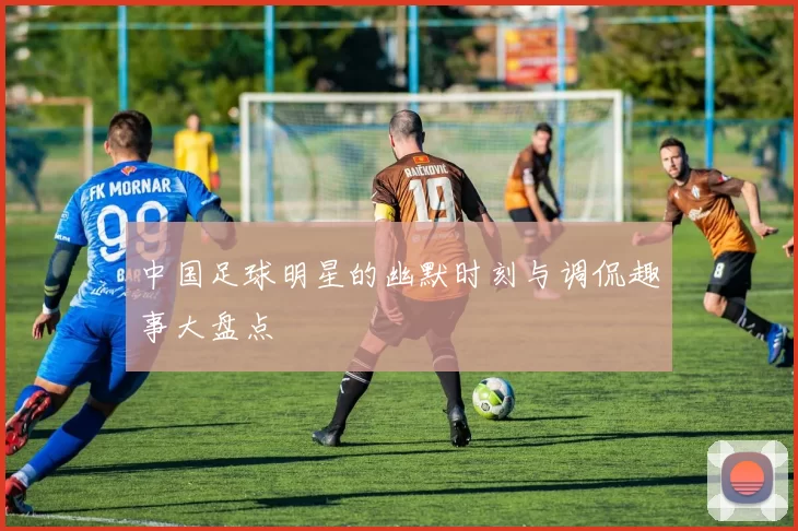 中国足球明星的幽默时刻与调侃趣事大盘点