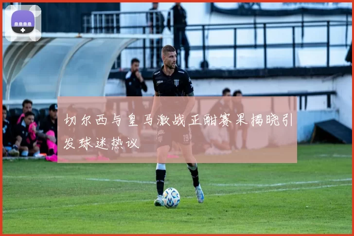 切尔西与皇马激战正酣赛果揭晓引发球迷热议