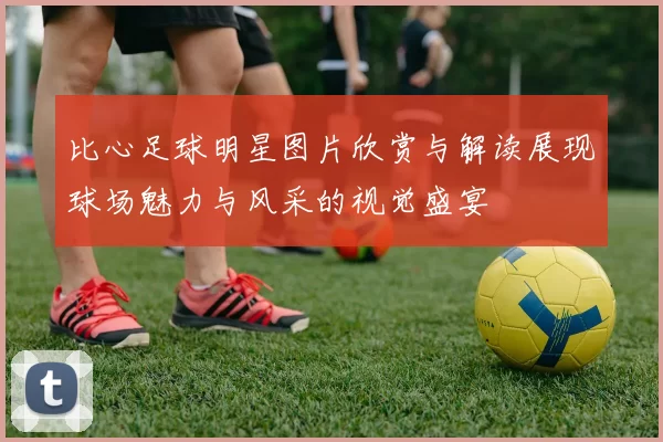 比心足球明星图片欣赏与解读展现球场魅力与风采的视觉盛宴