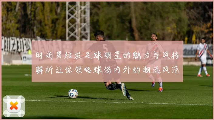 时尚男短发足球明星的魅力与风格解析让你领略球场内外的潮流风范