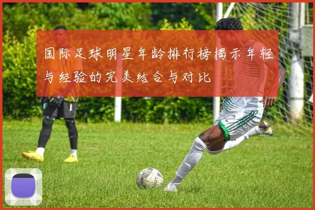 国际足球明星年龄排行榜揭示年轻与经验的完美结合与对比